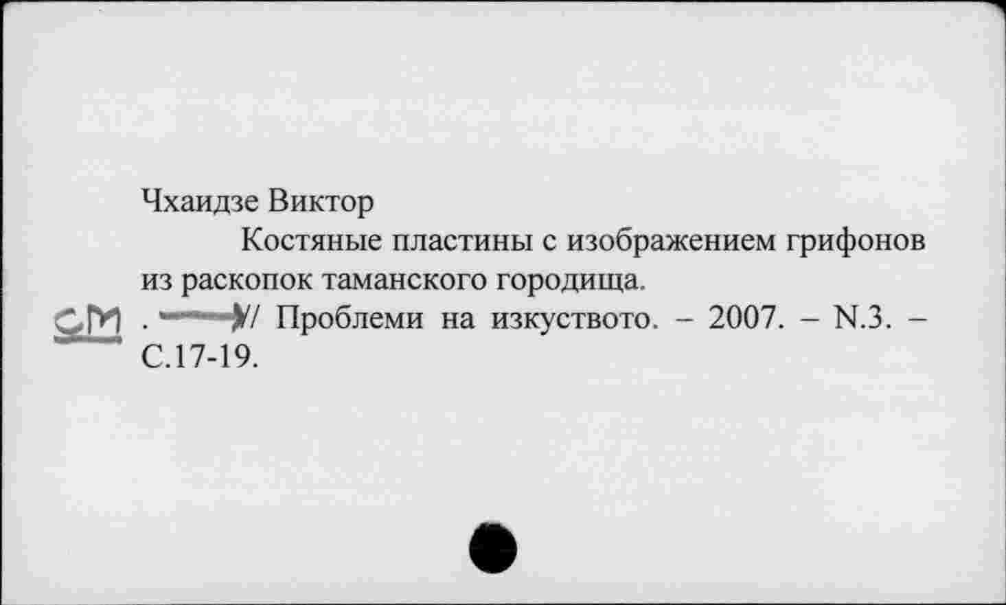 ﻿Чхаидзе Виктор
Костяные пластины с изображением грифонов
из раскопок таманского городища.
ОГИ
.-----у/
С.17-19.
Проблеми на изкуството. - 2007. - N.3. -